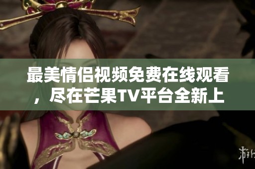 最美情侣视频免费在线观看，尽在芒果TV平台全新上线
