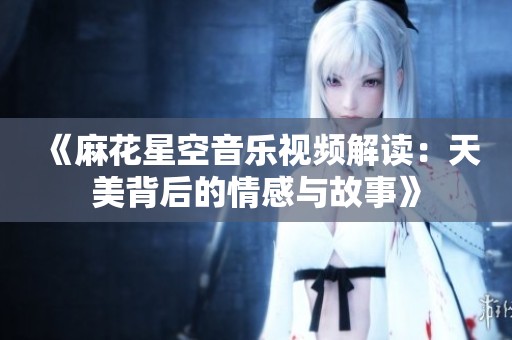 《麻花星空音乐视频解读：天美背后的情感与故事》