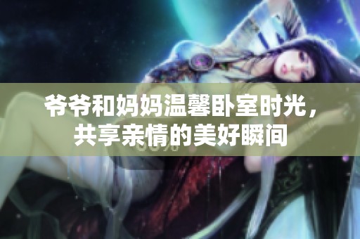 爷爷和妈妈温馨卧室时光，共享亲情的美好瞬间