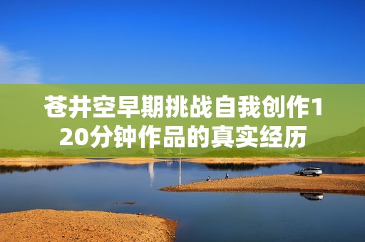 苍井空早期挑战自我创作120分钟作品的真实经历