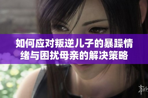 如何应对叛逆儿子的暴躁情绪与困扰母亲的解决策略