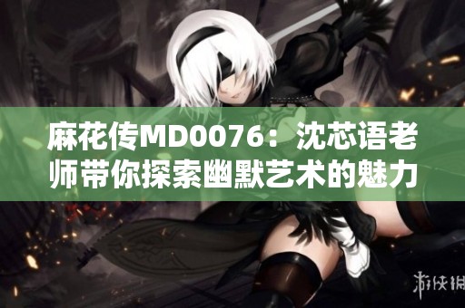 麻花传MD0076：沈芯语老师带你探索幽默艺术的魅力