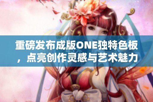 重磅发布成版ONE独特色板，点亮创作灵感与艺术魅力