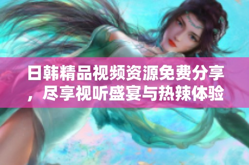 日韩精品视频资源免费分享，尽享视听盛宴与热辣体验