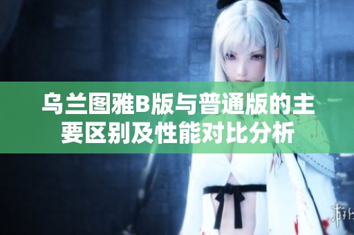 乌兰图雅B版与普通版的主要区别及性能对比分析