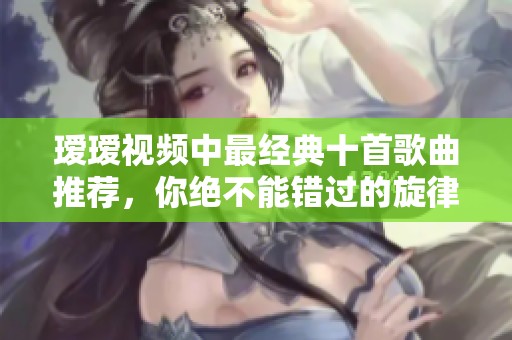 瑷瑷视频中最经典十首歌曲推荐，你绝不能错过的旋律欣赏