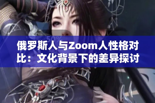 俄罗斯人与Zoom人性格对比：文化背景下的差异探讨
