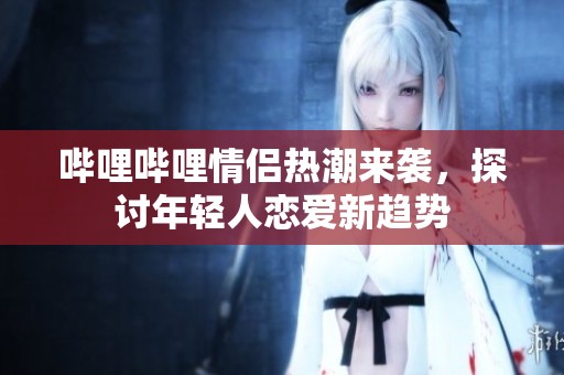 哔哩哔哩情侣热潮来袭，探讨年轻人恋爱新趋势