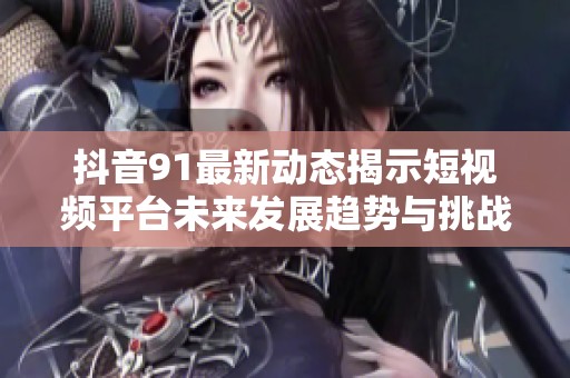 抖音91最新动态揭示短视频平台未来发展趋势与挑战