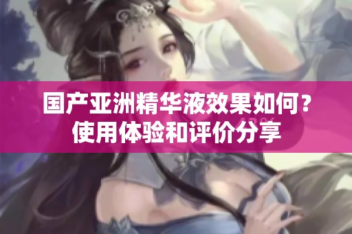 国产亚洲精华液效果如何？使用体验和评价分享