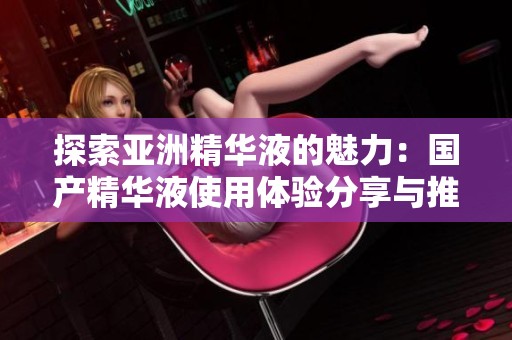 探索亚洲精华液的魅力：国产精华液使用体验分享与推荐