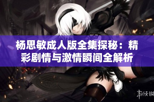 杨思敏成人版全集探秘：精彩剧情与激情瞬间全解析