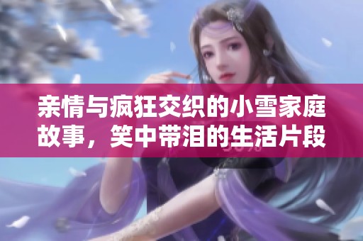 亲情与疯狂交织的小雪家庭故事，笑中带泪的生活片段
