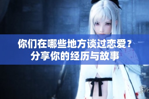 你们在哪些地方谈过恋爱？分享你的经历与故事