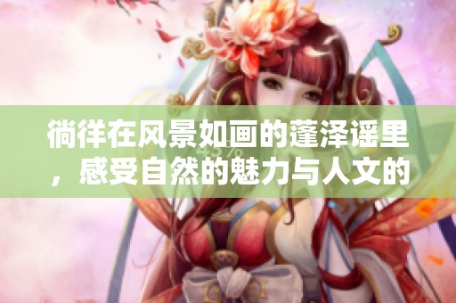 徜徉在风景如画的蓬泽谣里，感受自然的魅力与人文的底蕴