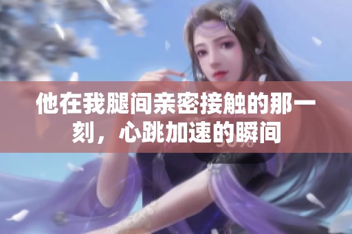 他在我腿间亲密接触的那一刻，心跳加速的瞬间
