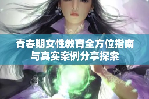 青春期女性教育全方位指南与真实案例分享探索