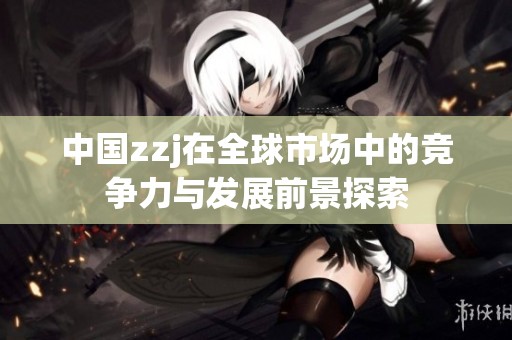 中国zzj在全球市场中的竞争力与发展前景探索