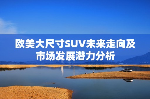 欧美大尺寸SUV未来走向及市场发展潜力分析