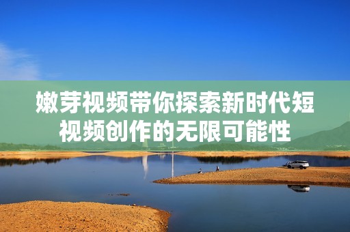 嫩芽视频带你探索新时代短视频创作的无限可能性