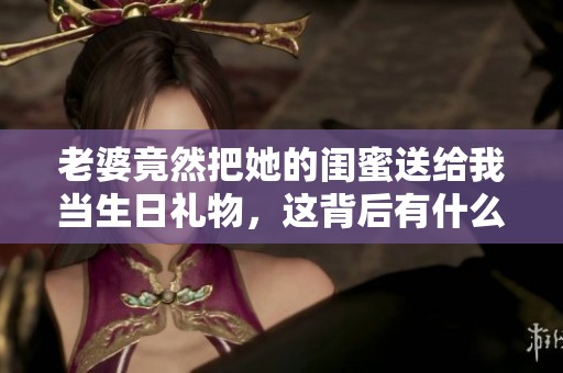 老婆竟然把她的闺蜜送给我当生日礼物，这背后有什么故事？