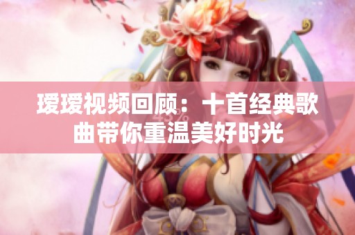 瑷瑷视频回顾：十首经典歌曲带你重温美好时光