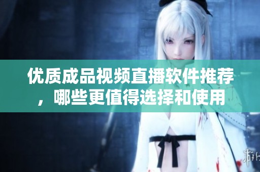优质成品视频直播软件推荐，哪些更值得选择和使用