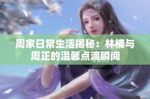 周家日常生活揭秘：林楠与周正的温馨点滴瞬间