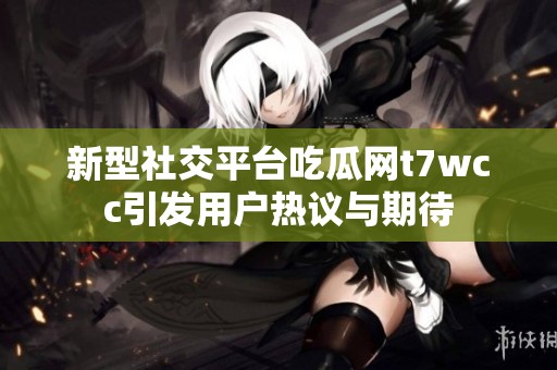 新型社交平台吃瓜网t7wcc引发用户热议与期待