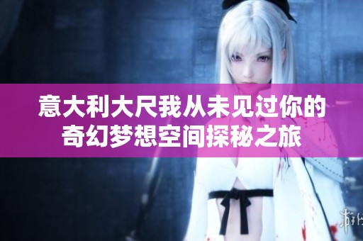 意大利大尺我从未见过你的奇幻梦想空间探秘之旅