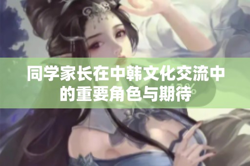 同学家长在中韩文化交流中的重要角色与期待