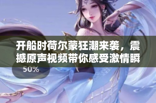 开船时荷尔蒙狂潮来袭，震撼原声视频带你感受激情瞬间