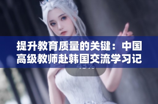 提升教育质量的关键：中国高级教师赴韩国交流学习记