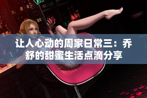 让人心动的周家日常三：乔舒的甜蜜生活点滴分享