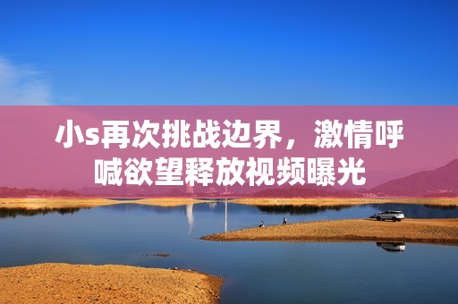 小s再次挑战边界，激情呼喊欲望释放视频曝光