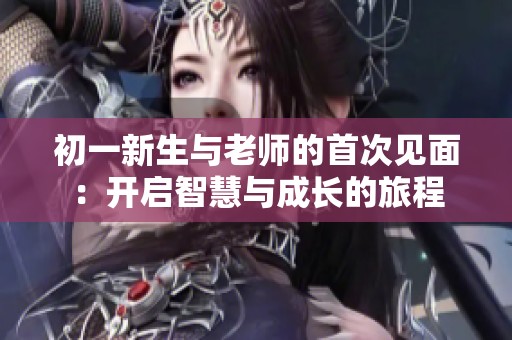 初一新生与老师的首次见面：开启智慧与成长的旅程