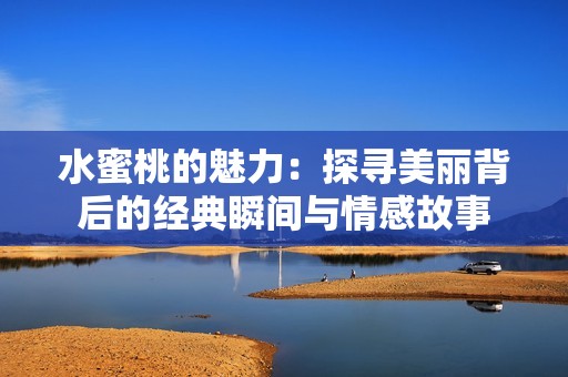 水蜜桃的魅力：探寻美丽背后的经典瞬间与情感故事