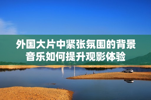 外国大片中紧张氛围的背景音乐如何提升观影体验