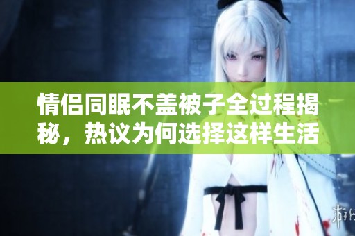 情侣同眠不盖被子全过程揭秘，热议为何选择这样生活方式