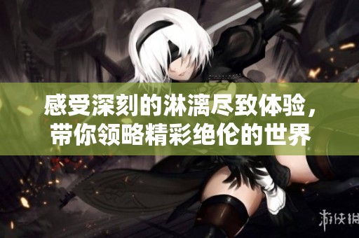 感受深刻的淋漓尽致体验，带你领略精彩绝伦的世界