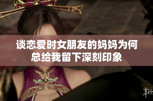 谈恋爱时女朋友的妈妈为何总给我留下深刻印象