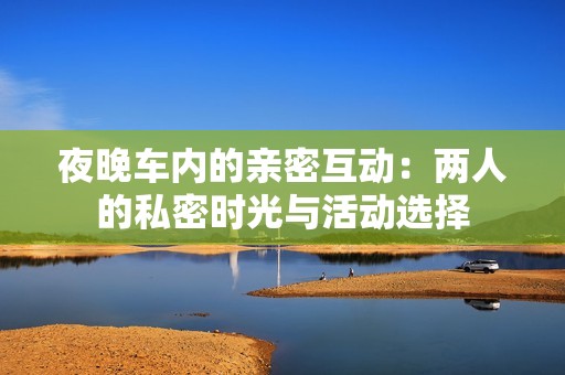 夜晚车内的亲密互动：两人的私密时光与活动选择
