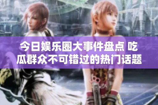 今日娱乐圈大事件盘点 吃瓜群众不可错过的热门话题