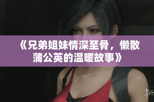《兄弟姐妹情深至骨，懒散蒲公英的温暖故事》