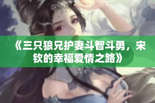 《三只狼兄护妻斗智斗勇，宋钦的幸福爱情之路》