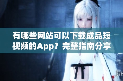 有哪些网站可以下载成品短视频的App？完整指南分享