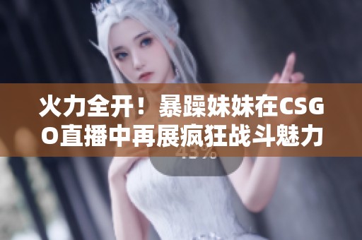 火力全开！暴躁妹妹在CSGO直播中再展疯狂战斗魅力