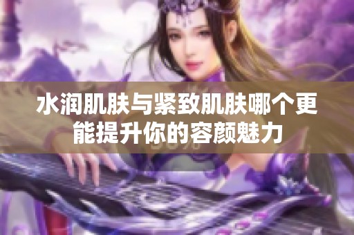 水润肌肤与紧致肌肤哪个更能提升你的容颜魅力