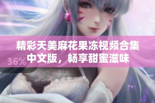 精彩天美麻花果冻视频合集中文版，畅享甜蜜滋味