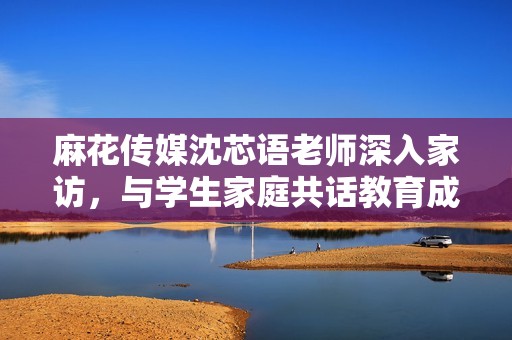 麻花传媒沈芯语老师深入家访，与学生家庭共话教育成长之路